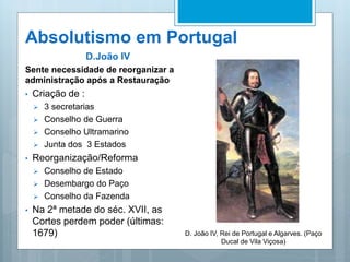 Absolutismo em Portugal
D.João IV
Sente necessidade de reorganizar a
administração após a Restauração
• Criação de :
 3 secretarias
 Conselho de Guerra
 Conselho Ultramarino
 Junta dos 3 Estados
• Reorganização/Reforma
 Conselho de Estado
 Desembargo do Paço
 Conselho da Fazenda
• Na 2ª metade do séc. XVII, as
Cortes perdem poder (últimas:
1679) D. João IV, Rei de Portugal e Algarves. (Paço
Ducal de Vila Viçosa)
 