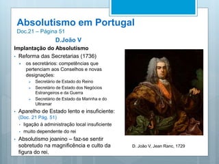 Absolutismo em Portugal
Doc.21 – Página 51
D.João V
Implantação do Absolutismo
• Reforma das Secretarias (1736)
 os secretários: competências que
pertenciam aos Conselhos e novas
designações:
 Secretário de Estado do Reino
 Secretário de Estado dos Negócios
Estrangeiros e da Guerra
 Secretário de Estado da Marinha e do
Ultramar
• Aparelho de Estado lento e insuficiente:
(Doc. 21 Pág. 51)
• ligação à administração local insuficiente
• muito dependente do rei
• Absolutismo joanino – faz-se sentir
sobretudo na magnificência e culto da
figura do rei.
D. João V, Jean Ranc, 1729
 