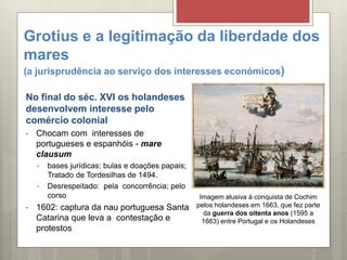 Grotius e a legitimação da liberdade dos
mares
(a jurisprudência ao serviço dos interesses económicos)
No final do séc. XVI os holandeses
desenvolvem interesse pelo
comércio colonial
• Chocam com interesses de
portugueses e espanhóis - mare
clausum
• bases jurídicas: bulas e doações papais;
Tratado de Tordesilhas de 1494.
• Desrespeitado: pela concorrência; pelo
corso
• 1602: captura da nau portuguesa Santa
Catarina que leva a contestação e
protestos
Imagem alusiva à conquista de Cochim
pelos holandeses em 1663, que fez parte
da guerra dos oitenta anos (1595 a
1663) entre Portugal e os Holandeses
 