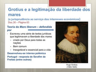 Grotius e a legitimação da liberdade dos
mares
(a jurisprudência ao serviço dos interesses económicos)
Doc.30 – Página 63
Teoria do Mare liberum – defendida
por
• Escreveu uma série de textos jurídicos
que legitimavam a liberdade dos mares
 criado por Deus para todas as
nações
 Bem comum
 Inesgotável e essencial para a vida
Desenvolveu-se intensa polémica
Portugal - resposta de Serafim de
Freitas (entre outros)
Hugo Grotius
(1583-1645)
 
