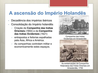 A ascensão do Império Holandês
• Decadência dos impérios ibéricos
• Consolidação do Império holandês
• Criação da Companhia das Indias
Orientais (1602) e da Companhia
das Indias Ocidentais (1621)
• entrepostos e feitorias espalhadas
pela Ásia, África e América.
• As companhias controlam militar e
economicamente estes espaços.
Companhia das Indias
Ocidentais em Amesterdão
As embarcações da Companhia
Holandesa das Índias Orientais em
Amesterdão, 1750
 