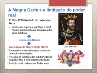 A Magna Carta e a limitação do poder
real
• 1199 – 1216 Reinado de João sem
Terra
 Impõe um regime autoritário a nível
fiscal e desrespeita as liberdades dos
seus súbditos
Guerra dos Barões
Assinatura da Magna Carta (1215)
 Estabelecia o respeito pelos direitos e
procedimentos legais;
 Protegia os ingleses das arbitrariedades
do poder real e dos funcionários reais;
 Atribuía mais poderes ao Parlamento
João Sem Terra
 