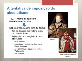 A tentativa de imposição do
absolutismo
• 1603 – Morre Isabel I sem
descendentes diretos
• Sobe ao trono Jaime I (1603-1625):
 Fim da dinastia dos Tudor e início
da dinastia Stuart
 Imposição de um regime de cariz
absolutista
 rei autoritário
 acreditava na doutrina da origem
divina do poder;
 não partilhava o seu poder com o
Parlamento;
 era católico.
Isabel I
Jaime VI da Escócia e I de
Inglaterra
 