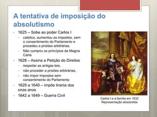 A tentativa de imposição do
absolutismo
• 1625 – Sobe ao poder Carlos I
• católico, aumentou os impostos, sem
o consentimento do Parlamento e
procedeu a prisões arbitrárias.
• Não cumpriu os princípios da Magna
Carta
• 1628 – Assina a Petição do Direitos
• respeitar as antigas leis,
• não proceder a prisões arbitrárias,
• não impor impostos sem
consentimento do Parlamento
• 1629 a 1640 – impõe tirania dos
onze anos
• 1642 a 1649 – Guerra Civil
Carlos I e a família em 1632
Representação absolutista
 