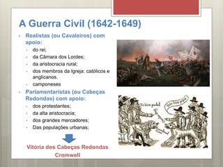 A Guerra Civil (1642-1649)
• Realistas (ou Cavaleiros) com
apoio:
• do rei;
• da Câmara dos Lordes;
• da aristocracia rural;
• dos membros da Igreja: católicos e
anglicanos.
• camponeses
• Parlamentaristas (ou Cabeças
Redondas) com apoio:
• dos protestantes;
• da alta aristocracia;
• dos grandes mercadores;
• Das populações urbanas;
Vitória dos Cabeças Redondas
Cromwell
 