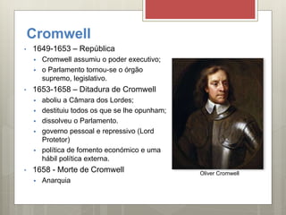 Cromwell
• 1649-1653 – República
 Cromwell assumiu o poder executivo;
 o Parlamento tornou-se o órgão
supremo, legislativo.
• 1653-1658 – Ditadura de Cromwell
 aboliu a Câmara dos Lordes;
 destituiu todos os que se lhe opunham;
 dissolveu o Parlamento.
 governo pessoal e repressivo (Lord
Protetor)
 política de fomento económico e uma
hábil política externa.
• 1658 - Morte de Cromwell
 Anarquia
Oliver Cromwell
 