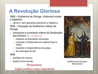 A Revolução Gloriosa
• 1688 – Guilherme de Orange, (Holanda) invade
a Inglaterra
 Jaime II, sem apoiantes abandona a Inglaterra
• 1689 – Coroação de Guilherme e Maria de
Orange
 Assinatura e juramento solene da Declaração
dos Direitos Doc. 33 Página 66
 respeitar as liberdades individuais
 consultar o Parlamento em matéria fiscal e
militar
 respeitar a independência da justiça
 dar execução às leis
• 1695
 abolição da censura
 direito à livre reunião.
Parlamento
órgão político mais importante
Guilherme de Orange e
Maria Stuart
 