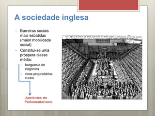 A sociedade inglesa
• Barreiras sociais
mais esbatidas
(maior mobilidade
social)
• Constitui-se uma
próspera classe
média:
 burguesia de
negócios
 ricos proprietários
rurais
Apoiantes do
Parlamentarismo
 