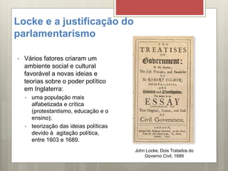 Locke e a justificação do
parlamentarismo
• Vários fatores criaram um
ambiente social e cultural
favorável a novas ideias e
teorias sobre o poder político
em Inglaterra:
• uma população mais
alfabetizada e crítica
(protestantismo, educação e o
ensino);
• teorização das ideias políticas
devido à agitação política,
entre 1603 e 1689.
John Locke, Dois Tratados do
Governo Civil, 1689
 