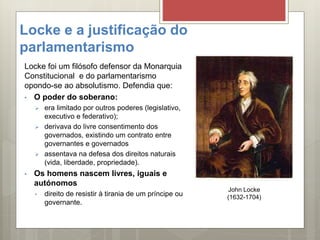Locke e a justificação do
parlamentarismo
Locke foi um filósofo defensor da Monarquia
Constitucional e do parlamentarismo
opondo-se ao absolutismo. Defendia que:
• O poder do soberano:
 era limitado por outros poderes (legislativo,
executivo e federativo);
 derivava do livre consentimento dos
governados, existindo um contrato entre
governantes e governados
 assentava na defesa dos direitos naturais
(vida, liberdade, propriedade).
• Os homens nascem livres, iguais e
autónomos
• direito de resistir à tirania de um príncipe ou
governante.
John Locke
(1632-1704)
 