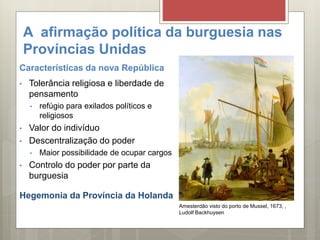 A afirmação política da burguesia nas
Províncias Unidas
Características da nova República
• Tolerância religiosa e liberdade de
pensamento
• refúgio para exilados políticos e
religiosos
• Valor do indivíduo
• Descentralização do poder
• Maior possibilidade de ocupar cargos
• Controlo do poder por parte da
burguesia
Hegemonia da Província da Holanda
Amesterdão visto do porto de Mussel, 1673, ,
Ludolf Backhuysen
 