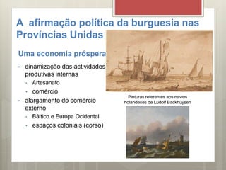 A afirmação política da burguesia nas
Províncias Unidas
Uma economia próspera
• dinamização das actividades
produtivas internas
• Artesanato
• comércio
• alargamento do comércio
externo
• Báltico e Europa Ocidental
• espaços coloniais (corso)
Pinturas referentes aos navios
holandeses de Ludolf Backhuysen
 