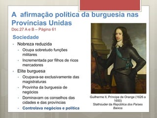 A afirmação política da burguesia nas
Províncias Unidas
Doc.27 A e B – Página 61
Sociedade
• Nobreza reduzida
• Ocupa sobretudo funções
militares
• Incrementada por filhos de ricos
mercadores
• Elite burguesa
• Ocupava-se exclusivamente das
magistraturas
• Provinha da burguesia de
negócios
• Dominavam os conselhos das
cidades e das províncias
• Controlava negócios e política
Guilherme II, Príncipe de Orange (1626 a
1650)
Stathouder da República dos Países
Baixos
 