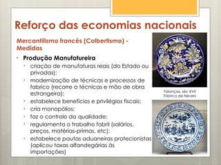 Reforço das economias nacionais
Mercantilismo francês (Colbertismo) -
Medidas
• Produção Manufatureira
• criação de manufaturas reais (do Estado ou
privadas);
• modernização de técnicas e processos de
fabrico (recorre a técnicas e mão de obra
estrangeira);
• estabelece benefícios e privilégios fiscais;
• cria monopólios;
• faz o controlo da qualidade;
• regulamenta o trabalho fabril (salários,
preços, matérias-primas, etc):
• estabelece pautas aduaneiras protecionistas
(aplicou taxas alfandegárias às
importações)
Faianças, séc XVII
Fábrica de Nevers
 