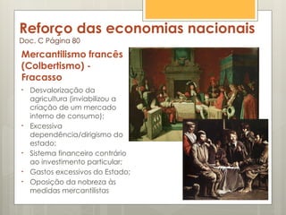 Reforço das economias nacionais
Doc. C Página 80
Mercantilismo francês
(Colbertismo) -
Fracasso
• Desvalorização da
agricultura (inviabilizou a
criação de um mercado
interno de consumo);
• Excessiva
dependência/dirigismo do
estado;
• Sistema financeiro contrário
ao investimento particular;
• Gastos excessivos do Estado;
• Oposição da nobreza às
medidas mercantilistas
 