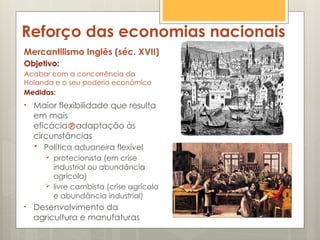Reforço das economias nacionais
Mercantilismo Inglês (séc. XVII)
Objetivo:
Acabar com a concorrência da
Holanda e o seu poderio económico
Medidas:
• Maior flexibilidade que resulta
em mais
eficáciaadaptação às
circunstâncias
 Política aduaneira flexível
 protecionista (em crise
industrial ou abundância
agrícola)
 livre cambista (crise agrícola
e abundância industrial)
• Desenvolvimento da
agricultura e manufaturas
 
