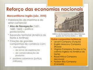 Reforço das economias nacionais
Mercantilismo Inglês (séc. XVII)
• Valorização da marinha e do
setor comercial
 Atos de Navegação (1651,
1660, 1663) – política
protecionista
 Expansão territorial (América do
Norte e Antilhas)
 Criação de grandes
companhias de comércio com:
 monopólios:
→ de zonas de exploração
→ de comercialização de
produtos
 poderes soberanos (justiça,
militares)
Edifício da Companhia das Indias Orientais,
quadro de Thomas Malton, c. 1800
Outras companhias britânicas
• Levant Company (Turquia)
• English Moscovy Company
(Rússia)
• Virginia Company (fundou a 1a.
colônia inglesa na América do
Norte)
• Royal Africa Company
(escravos)
• Hudson Bay Company
(Canadá)
 