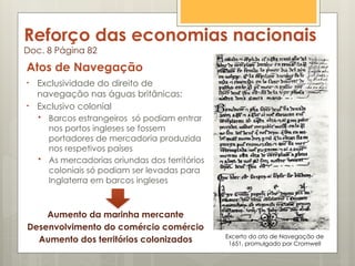 Reforço das economias nacionais
Doc. 8 Página 82
Atos de Navegação
• Exclusividade do direito de
navegação nas águas britânicas;
• Exclusivo colonial
 Barcos estrangeiros só podiam entrar
nos portos ingleses se fossem
portadores de mercadoria produzida
nos respetivos países
 As mercadorias oriundas dos territórios
coloniais só podiam ser levadas para
Inglaterra em barcos ingleses
Aumento da marinha mercante
Desenvolvimento do comércio comércio
Aumento dos territórios colonizados Excerto do ato de Navegação de
1651, promulgado por Cromwell
 