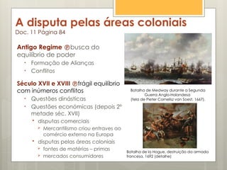 A disputa pelas áreas coloniais
Doc. 11 Página 84
Antigo Regime busca do
equilíbrio de poder
• Formação de Alianças
• Conflitos
Século XVII e XVIII frágil equilíbrio
com inúmeros conflitos
• Questões dinásticas
• Questões económicas (depois 2º
metade séc. XVII)
 disputas comerciais
 Mercantilismo criou entraves ao
comércio externo na Europa
 disputas pelas áreas coloniais
 fontes de matérias – primas
 mercados consumidores
Batalha de Medway durante a Segunda
Guerra Anglo-Holandesa
(tela de Pieter Cornelisz van Soest, 1667).
Batalha de la Hogue, destruição da armada
francesa, 1692 (detalhe)
 