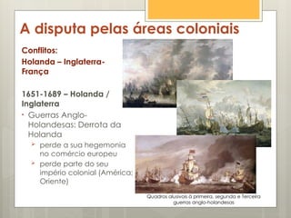 A disputa pelas áreas coloniais
Conflitos:
Holanda – Inglaterra-
França
1651-1689 – Holanda /
Inglaterra
• Guerras Anglo-
Holandesas: Derrota da
Holanda
 perde a sua hegemonia
no comércio europeu
 perde parte do seu
império colonial (América;
Oriente)
Quadros alusivois à primeira, segunda e Terceira
guerras anglo-holandesas
 