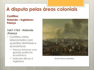 A disputa pelas áreas coloniais
Conflitos:
Holanda – Inglaterra-
França
1667-1763 - Holanda
/França
• Conflitos vários
relacionados com
questões territoriais e
económicas
 França torna-se uma
grande potência
económica
 Holanda alia-se à
Inglaterra
Guerra franco-holandesa
 