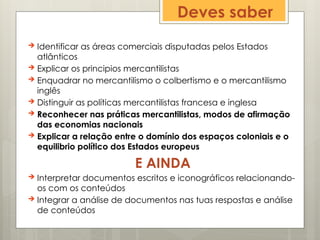 Deves saber
 Identificar as áreas comerciais disputadas pelos Estados
atlânticos
 Explicar os principios mercantilistas
 Enquadrar no mercantilismo o colbertismo e o mercantilismo
inglês
 Distinguir as políticas mercantilistas francesa e inglesa
 Reconhecer nas práticas mercantilistas, modos de afirmação
das economias nacionais
 Explicar a relação entre o domínio dos espaços coloniais e o
equilibrio político dos Estados europeus
E AINDA
 Interpretar documentos escritos e iconográficos relacionando-
os com os conteúdos
 Integrar a análise de documentos nas tuas respostas e análise
de conteúdos
 