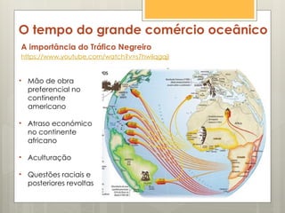 O tempo do grande comércio oceânico
A importância do Tráfico Negreiro
https://www.youtube.com/watch?v=s7hwilqgqjI
• Mão de obra
preferencial no
continente
americano
• Atraso económico
no continente
africano
• Aculturação
• Questões raciais e
posteriores revoltas
 