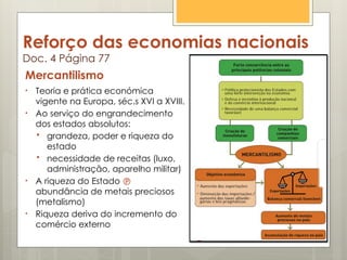 Reforço das economias nacionais
Doc. 4 Página 77
Mercantilismo
• Teoria e prática económica
vigente na Europa, séc.s XVI a XVIII.
• Ao serviço do engrandecimento
dos estados absolutos:
 grandeza, poder e riqueza do
estado
 necessidade de receitas (luxo,
administração, aparelho militar)
• A riqueza do Estado 
abundância de metais preciosos
(metalismo)
• Riqueza deriva do incremento do
comércio externo
 