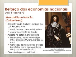 Reforço das economias nacionais
Doc. 6 Página 78
Mercantilismo francês
(Colbertismo)
• Objectivos de Colbert, ministro de
Luís XIV, séc. XVII:
 afastar a concorrência holandesa
 engrandecimento do Estado
• Aposta no setor manufatureiro
 Desenvolveu novas indústrias(ex.
linho, cristais de Murano, bordados,
etc.)
 Concedeu às manufaturas diversos
benefícios, como os empréstimos
sem juros, isenções fiscais…
• Grande dirigismo do Estado
Jean-Baptiste Colbert
Ministro de Estado e Intendente das Finanças
de Luís XIV
 