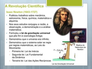 A Revolução Científica
Isaac Newton (1643-1727)
 Publicou trabalhos sobre mecânica,
astronomia, física, química, matemática e
alquimia.
 Nos seus estudos conjugou a razão, a
observação, a demonstração e a análise
matemática;
 Formulou a lei da gravitação universal
que pôs fim à cosmologia Antiga;
 Demonstrou que o universo era infinito;
 Demonstrou que o sistema solar se regia
por regras matemáticas, as Leis do
Movimento:
• Primeira lei: Lei da Inércia
• Segunda lei: Lei Fundamental
da Dinâmica
• Terceira lei: Lei das Ações Recíprocas
Lei da Gravitação Universal
Réplica do
Telescópio de
Newton
 