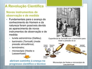 A Revolução Científica
Novos instrumentos de
observação e de medida
 Fundamentais para o avanço do
conhecimento do Homem e da
natureza foram possíveis devido
ao aparecimento de novos
instrumentos de observação e de
medida
 luneta astronómica (Galileu);
 barómetro (Torricelli) (mede
pressão atmosférica);
 termómetro;
 microscópio (Hooke e
Leewenhoek).
abriram caminho à crença no
progresso científico e técnico
Microscópio de Hooke e microscópio de
Leeuwenhoek
Experiência de Torricelli com o barómetro para
medir a pressão do ar.
 