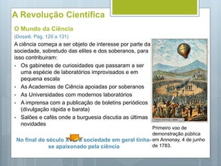 A Revolução Científica
O Mundo da Ciência
(Dossiê, Pág. 129 a 131)
A ciência começa a ser objeto de interesse por parte da
sociedade, sobretudo das elites e dos soberanos, para
isso contribuiram:
 Os gabinetes de curiosidades que passaram a ser
uma espécie de laboratórios improvisados e em
pequena escala
 As Academias de Ciência apoiadas por soberanos
 As Universidades com modernos laboratórios
 A imprensa com a publicação de boletins periódicos
(divulgação rápida e barata)
 Salões e cafés onde a burguesia discutia as últimas
novidades
No final do século XVIII a sociedade em geral tinha-
se apaixonado pela ciência
Primeiro voo de
demonstração pública
em Annonay, 4 de junho
de 1783.
 
