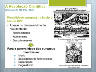 A Revolução Científica
(Documento 1B, Pág. 122)
Mentalidade europeia no início do
século XVII
 Apesar do desenvolvimento
resultante de:
• Renascimento
• Humanismo
• Descobrimentos
Para a generalidade dos europeus
manteve-se:
 Medo
 Explicações do foro religioso
 Superstição
 Dogmatismo
O cometa presságio de morte e destruição,
xilogravura, 1687
Homúnculo criado pela Alquimia, gravura em
cobre, século XVII
 