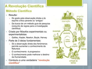 A Revolução Científica
Método Científico
 Resulta:
 Do gosto pela observação direta e do
espírito crítico perante os “antigos”
 Da busca de um método guia da pesquisa
(conjunto de regras para a investigação
científica)
 Criado por filósofos experimentais ou
experimentalistas
 Galileu, Kepler, Newton, Boyle, Harvey
 Parte de 3 ideias fundamentais:
 Só a observação direta dos fenómenos
permite aumentar o conhecimento da
Natureza
 O conhecimento é progressivo
 O conhecimento pode melhorar o destino
da Humanidade.
 Conduziu a uma verdadeira “revolução
científica”
 