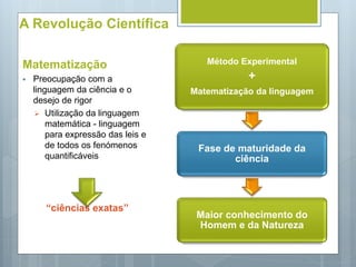 A Revolução Científica
Matematização
 Preocupação com a
linguagem da ciência e o
desejo de rigor
 Utilização da linguagem
matemática - linguagem
para expressão das leis e
de todos os fenómenos
quantificáveis
“ciências exatas”
Método Experimental
+
Matematização da linguagem
Fase de maturidade da
ciência
Maior conhecimento do
Homem e da Natureza
 