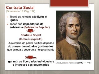 Contrato Social
(Documento 10, Pág. 134)
 Todos os homens são livres e
iguais
 Todos são depositários da
soberania (Soberania Popular)
Contrato Social
(tácito ou explícito)
O exercício do poder político depende
do consentimento dos governados
que delega a soberania no governante
Objetivo:
garantir as liberdades individuais e
o interesse dos governados
Jean-Jacques Rousseau (1712 —1778)
 