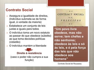 Contrato Social
 Assegura a igualdade de direitos,
(Indivíduo submete-se de forma
igual, à vontade da maioria)
 Estabelece um conjunto de leis
justas e iguais para todos
 O indivíduo toma um novo estatuto
ao passar do que obedece (súbdito)
ao que toma decisões políticas
(cidadão)
 O indivíduo mantém a liberdade
Direito à resistência
(caso o poder não cumpra a sua
função)
Contrato Social de Rousseau
“Um povo livre
obedece, mas não
serve; tem chefes e
não senhores;
obedece às leis e só
às leis, e é pela força
das leis que não
obedece aos
homens”
 