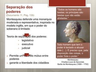 Separação dos
poderes
(Documento 11, Pág. 135)
Montesquieu defende uma monarquia
moderada e representativa, inspirada no
modelo inglês, em que o poder do
soberano é limitado
Teoria de separação dos poderes:
• legislativo
• executivo
• judicial
 Permite um controlo mútuo entre
poderes
 garante a liberdade dos cidadãos
Montesquieu
Charles-Louis de Secondat,
Barão de Montesquieu (1689 – 1755)
Todo homem que tem o
poder é tentado a abusar
dele (…). É preciso que, pela
disposição das coisas, o
poder freie o poder.”
"Todos os homens são
bestas; os príncipes são
bestas que não estão
atreladas."
 