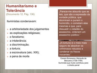Humanitarismo e
Tolerância
(Documento 12, Pág. 136)
Iluministas condenavam:
 a arbitrariedade dos julgamentos
 as explicações religiosas;
 o fanatismo;
 a intolerância;
 a discriminação;
 a tortura;
 a escravatura (séc. XIX);
 a pena de morte
Cesare Bonesana, Marquês de
Beccaria (1738-1794)
Iluminista que muito contribuiu para
o direito penal
„Parece-me absurdo que as
leis, que são a expressão da
vontade pública, que
abominam e punem o
homicídio, o cometam elas
mesmas e que, para
dissuadir o cidadão do
assassínio, ordenem um
assassínio público.“
„(A tortura) é o meio mais
seguro de absolver os
criminosos robustos e
condenar os fracos
inocentes.“
 