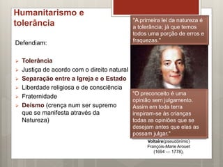 Humanitarismo e
tolerância
Defendiam:
 Tolerância
 Justiça de acordo com o direito natural
 Separação entre a Igreja e o Estado
 Liberdade religiosa e de consciência
 Fraternidade
 Deísmo (crença num ser supremo
que se manifesta através da
Natureza)
Voltaire(pseudónimo)
François-Marie Arouet
(1694 — 1778),
"A primeira lei da natureza é
a tolerância; já que temos
todos uma porção de erros e
fraquezas."
"O preconceito é uma
opinião sem julgamento.
Assim em toda terra
inspiram-se às crianças
todas as opiniões que se
desejam antes que elas as
possam julgar."
 