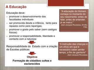 A Educação
Educação deve:
 promover o desenvolvimento das
faculdades individuais
 ser promovida desde a infância, tanto para
rapazes como para raparigas;
 promover o gosto pelo saber (sem castigos
físicos)
 promover a responsabilidade, liberdade e
contacto com a natureza
Responsabilidade do Estado com a criação
de Escolas públicas
Objetivo
Formação de cidadãos cultos e
esclarecidos
“A educação do Homem
começa no momento do
seu nascimento; antes de
falar, antes de entender,
já se instrui.”
Jean-Jacques Rousseau, Emílio,
1782.
“A instrução das crianças é
um ofício em que é
necessário saber perder
tempo, a fim de ganhá-lo”
Jean-Jacques Rousseau
 