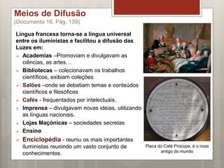 Meios de Difusão
(Documento 16, Pág. 139)
Língua francesa torna-se a língua universal
entre os iluministas e facilitou a difusão das
Luzes em:
 Academias –Promoviam e divulgavam as
ciências, as artes…
 Bibliotecas – colecionavam os trabalhos
científicos, exibiam coleções
 Salões –onde se debatiam temas e conteúdos
científicos e filosóficos
 Cafés - frequentados por intelectuais.
 Imprensa – divulgavam novas ideias, utilizando
as línguas nacionais.
 Lojas Maçónicas – sociedades secretas
 Ensino
 Enciclopédia - reuniu os mais importantes
iluministas reunindo um vasto conjunto de
conhecimentos.
Placa do Café Procope, é o mais
antigo do mundo
 