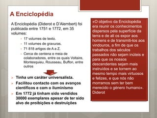 A Enciclopédia
A Enciclopédia (Diderot e D’Alembert) foi
publicada entre 1751 e 1772, em 35
volumes:
• 17 volumes de texto.
• 11 volumes de gravuras.
• 71 818 artigos de A a Z.
• Cerca de centena e meia de
colaboradores, entre os quais Voltaire,
Montesquieu, Rousseau, Buffon, entre
outros
 Tinha um caráter universalista.
 Facilitou contacto com os avanços
científicos e com o iluminismo
 Em 1772 já tinham sido vendidos
30000 exemplares apesar de ter sido
alvo de proibições e destruições
«O objetivo da Enciclopédia
era reunir os conhecimentos
dispersos pela superfície da
terra e de ali os expor aos
homens e de transmiti-los aos
vindouros, a fim de que os
trabalhos dos séculos
passados não sejam inúteis e
para que os nossos
descendentes sejam mais
instruídos e se tornem ao
mesmo tempo mais virtuosos
e felizes, e que nós não
morramos sem ter bem
merecido o género humano».
Diderot
 
