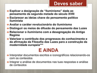 Deves saber
 Explicar a designação de “Iluminismo” dada ao
pensamento da segunda metade do século XVIII
 Esclarecer as ideias chave do pensamento político
iluminista
 Avaliar o caráter revolucionário do iluminismo
 Distinguir os meios de difusão do pensamento das Luzes
 Relacionar o iluminismo com a desagregação do Antigo
Regime
 Valorizar o contributo dos progressos do conhecimento e
da afirmação da Filosofia das Luzes para a construção da
modernidade europeia***
E AINDA
 Interpretar documentos escritos e iconográficos relacionando-os
com os conteúdos
 Integrar a análise de documentos nas tuas respostas e análise
de conteúdos
 