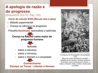 A apologia da razão e
do progresso
(Documento 7A e 7C, Pág. 132)
Início do século XVIII (Século das Luzes)
 Método experimental
 Crença na ciência e no progresso
Filosofia Iluminista, racionalista e optimista
Crença na RAZÃO como motor do
progresso humano
Aplicada:
• sobre a natureza,
• sobre o Universo,
• sobre o Homem e a sociedade
Conhecimento
Dissipar as Trevas - Libertar o Homem
Frontispício da "Enciclopédia" (Encyclopédie,
1772.
Afigura do centro representa a verdade –
rodeada por luz intensa (o símbolo central do
iluminismo). Duas outras figuras à direita, a
razão e a filosofia, estão a retirar o manto sobre
a verdade.
 