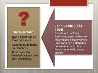 ?Como garantir:
• Que o poder não se
torna opressor?
• A liberdade de todos
os cidadãos?
• Como conciliar
liberdade e igualdade
com obediência.
John Locke (1632 -
1704)
Propõe um contrato
livremente assumido entre
governados e governantes
(que confere a autoridade
necessária para o bom
funcionamento do corpo
social)
 