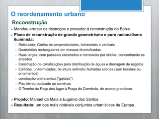 O reordenamento urbano
Reconstrução
 Mandou arrasar os destroços e proceder à reconstrução da Baixa
 Plano de reconstrução de grande geometrismo e puro racionalismo
iluminista:
• Reticulado: Grelha de perpendiculares, horizontais e verticais
• Quarteirões rectangulares em massas diversificadas
• Ruas largas, com passeios calcetados e nomeadas por ofícios, concentrando os
artesãos
• Construção de canalizações para distribuição de águas e drenagem de esgotos
• Edificios uniformizados, de altura definida; fachadas sóbrias (sem brasões ou
ornamentos)
• construção anti-sísmica (“gaiolas”)
• Piso térreo dedicado ao comércio
• O Terreiro do Paço deu lugar à Praça do Comércio, de aspeto grandioso
 Projeto: Manuel da Maia e Eugénio dos Santos
 Resultado: um dos mais notáveis conjuntos urbanísticos da Europa .
 
