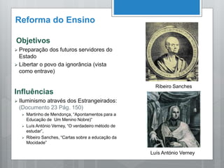 Reforma do Ensino
Objetivos
 Preparação dos futuros servidores do
Estado
 Libertar o povo da ignorância (vista
como entrave)
Influências
 Iluminismo através dos Estrangeirados:
(Documento 23 Pág. 150)
 Martinho de Mendonça, “Apontamentos para a
Educação de Um Menino Nobre)“
 Luís António Verney, “O verdadeiro método de
estudar”,
 Ribeiro Sanches, “Cartas sobre a educação da
Mocidade”
Ribeiro Sanches
Luís António Verney
 