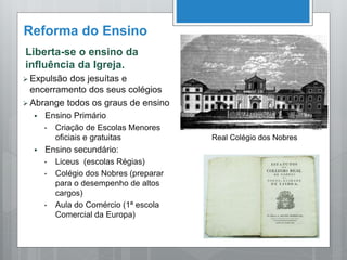 Reforma do Ensino
Liberta-se o ensino da
influência da Igreja.
 Expulsão dos jesuítas e
encerramento dos seus colégios
 Abrange todos os graus de ensino
 Ensino Primário
• Criação de Escolas Menores
oficiais e gratuitas
 Ensino secundário:
• Liceus (escolas Régias)
• Colégio dos Nobres (preparar
para o desempenho de altos
cargos)
• Aula do Comércio (1ª escola
Comercial da Europa)
Real Colégio dos Nobres
 