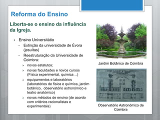 Reforma do Ensino
Liberta-se o ensino da influência
da Igreja.
 Ensino Universitátio
• Extinção da universidade de Évora
(jesuítas)
• Reestruturação da Universidade de
Coimbra:
 novos estatutos;
 novas faculdades e novos cursos
(Física experimental, quimica…)
 equipamentos e laboratórios
(laboratórios de física e química, jardim
botânico, observatório astronómico e
teatro anatómico)
 novos métodos de ensino (de acordo
com critérios racionalistas e
experimentais)
Jardim Botânico de Coimbra
Observatório Astronómico de
Coimbra
 